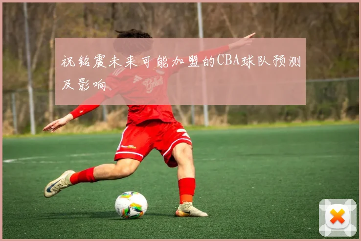 祝铭震未来可能加盟的CBA球队预测及影响