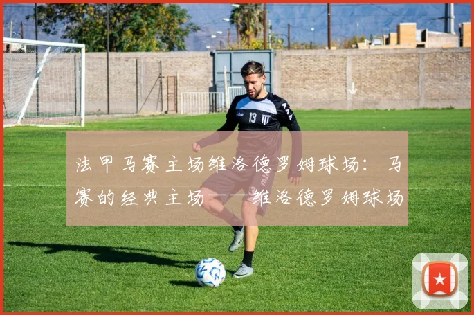 法甲马赛主场维洛德罗姆球场：马赛的经典主场——维洛德罗姆球场