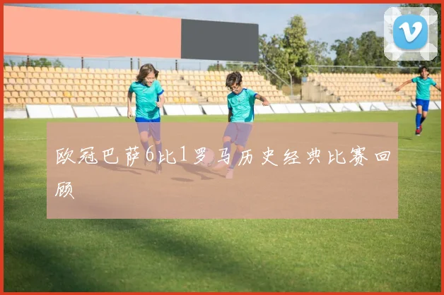 欧冠巴萨6比1罗马历史经典比赛回顾