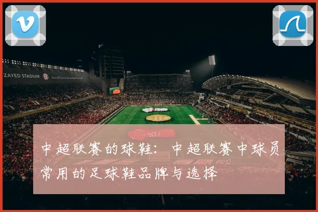 中超联赛的球鞋：中超联赛中球员常用的足球鞋品牌与选择