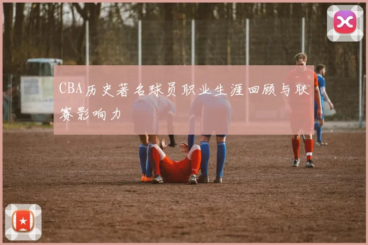 CBA历史著名球员职业生涯回顾与联赛影响力
