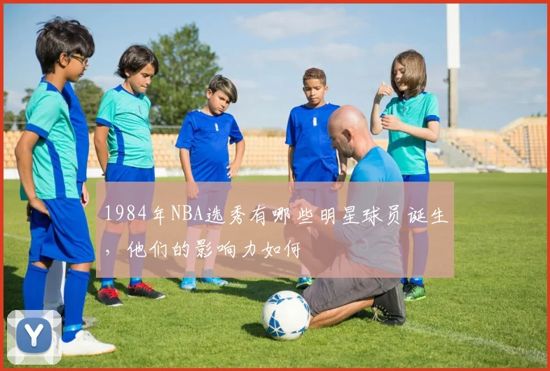 1984年NBA选秀有哪些明星球员诞生，他们的影响力如何